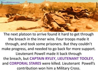 The next platoon to arrive found it hard to get through
the breach in the inner wire. Four troops made it
through, and took some prisoners. But they couldn’t
make progress, and needed to go back for more support.
Lieutenant Powell made it back through
the breach, but CAPTAIN RYLEY, LIEUTENANT TOOLEY,
and CORPORAL STARES were killed. Lieutenant Powell’s
contribution won him a Military Cross.
SIMULATION FROM WW2 PHOTOS
 