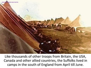Like thousands of other troops from Britain, the USA,
Canada and other allied countries, the Suffolks lived in
camps in the south of England from April till June.
SIMULATION FROM WW2 PHOTOS
 