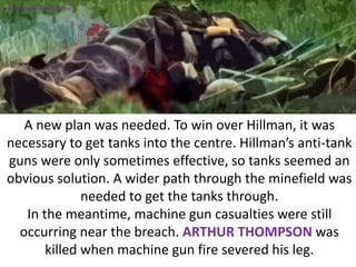 A new plan was needed. To win over Hillman, it was
necessary to get tanks into the centre. Hillman’s anti-tank
guns were only sometimes effective, so tanks seemed an
obvious solution. A wider path through the minefield was
needed to get the tanks through.
In the meantime, machine gun casualties were still
occurring near the breach. ARTHUR THOMPSON was
killed when machine gun fire severed his leg.
SIMULATION FROM WW2 PHOTOS
 