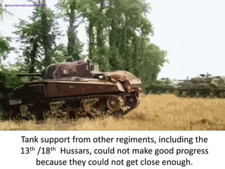 Tank support from other regiments, including the
13th /18th Hussars, could not make good progress
because they could not get close enough.
SIMULATION FROM WW2 PHOTOS
 