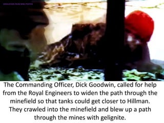 The Commanding Officer, Dick Goodwin, called for help
from the Royal Engineers to widen the path through the
minefield so that tanks could get closer to Hillman.
They crawled into the minefield and blew up a path
through the mines with gelignite.
SIMULATION FROM WW2 PHOTOS
 