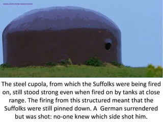 The steel cupola, from which the Suffolks were being fired
on, still stood strong even when fired on by tanks at close
range. The firing from this structured meant that the
Suffolks were still pinned down. A German surrendered
but was shot: no-one knew which side shot him.
SIMULATION FROM WW2 PHOTOS
 
