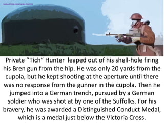 Private “Tich” Hunter leaped out of his shell-hole firing
his Bren gun from the hip. He was only 20 yards from the
cupola, but he kept shooting at the aperture until there
was no response from the gunner in the cupola. Then he
jumped into a German trench, pursued by a German
soldier who was shot at by one of the Suffolks. For his
bravery, he was awarded a Distinguished Conduct Medal,
which is a medal just below the Victoria Cross.
SIMULATION FROM WW2 PHOTOS
 