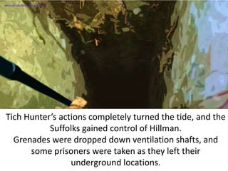 Tich Hunter’s actions completely turned the tide, and the
Suffolks gained control of Hillman.
Grenades were dropped down ventilation shafts, and
some prisoners were taken as they left their
underground locations.
SIMULATION FROM WW2 PHOTOS
 