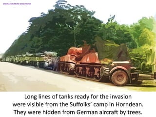 Long lines of tanks ready for the invasion
were visible from the Suffolks’ camp in Horndean.
They were hidden from German aircraft by trees.
SIMULATION FROM WW2 PHOTOS
 