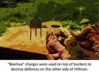 “Beehive” charges were used on top of bunkers to
destroy defences on the other side of Hillman.
SIMULATION FROM WW2 PHOTOS
 