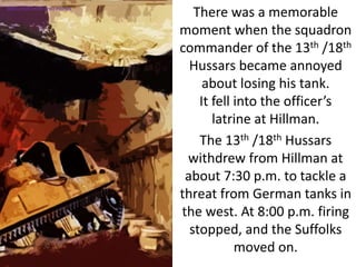 There was a memorable
moment when the squadron
commander of the 13th /18th
Hussars became annoyed
about losing his tank.
It fell into the officer’s
latrine at Hillman.
The 13th /18th Hussars
withdrew from Hillman at
about 7:30 p.m. to tackle a
threat from German tanks in
the west. At 8:00 p.m. firing
stopped, and the Suffolks
moved on.
SIMULATION FROM WW2 PHOTOS
 
