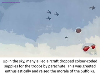 Up in the sky, many allied aircraft dropped colour-coded
supplies for the troops by parachute. This was greeted
enthusiastically and raised the morale of the Suffolks.
SIMULATION FROM WW2 PHOTOS
 