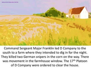Command Sergeant Major Franklin led D Company to the
south to a farm where they intended to dig in for the night.
They killed two German snipers in the corn on the way. There
was movement in the farmhouse window. The 17th Platoon
of D Company were ordered to clear the house.
SIMULATION FROM WW2 PHOTOS
 