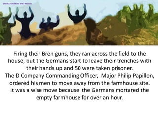Firing their Bren guns, they ran across the field to the
house, but the Germans start to leave their trenches with
their hands up and 50 were taken prisoner.
The D Company Commanding Officer, Major Philip Papillon,
ordered his men to move away from the farmhouse site.
It was a wise move because the Germans mortared the
empty farmhouse for over an hour.
SIMULATION FROM WW2 PHOTOS
 