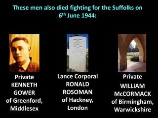 Private
KENNETH
GOWER
of Greenford,
Middlesex
These men also died fighting for the Suffolks on
6th June 1944:
Lance Corporal
RONALD
ROSOMAN
of Hackney,
London
Private
WILLIAM
McCORMACK
of Birmingham,
Warwickshire
 