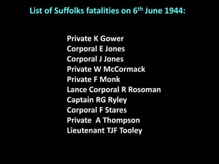 Private K Gower
Corporal E Jones
Corporal J Jones
Private W McCormack
Private F Monk
Lance Corporal R Rosoman
Captain RG Ryley
Corporal F Stares
Private A Thompson
Lieutenant TJF Tooley
List of Suffolks fatalities on 6th June 1944:
 