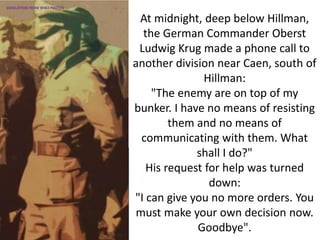 At midnight, deep below Hillman,
the German Commander Oberst
Ludwig Krug made a phone call to
another division near Caen, south of
Hillman:
"The enemy are on top of my
bunker. I have no means of resisting
them and no means of
communicating with them. What
shall I do?"
His request for help was turned
down:
"I can give you no more orders. You
must make your own decision now.
Goodbye".
SIMULATION FROM WW2 PHOTOS
 