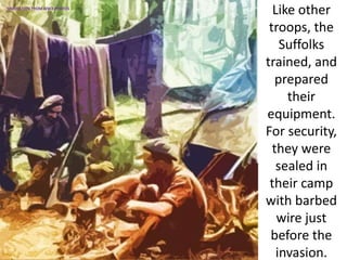 Like other
troops, the
Suffolks
trained, and
prepared
their
equipment.
For security,
they were
sealed in
their camp
with barbed
wire just
before the
invasion.
SIMULATION FROM WW2 PHOTOS
 