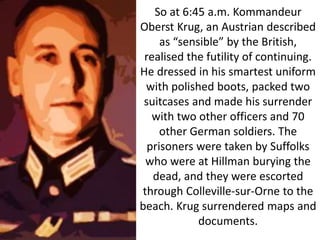 So at 6:45 a.m. Kommandeur
Oberst Krug, an Austrian described
as “sensible” by the British,
realised the futility of continuing.
He dressed in his smartest uniform
with polished boots, packed two
suitcases and made his surrender
with two other officers and 70
other German soldiers. The
prisoners were taken by Suffolks
who were at Hillman burying the
dead, and they were escorted
through Colleville-sur-Orne to the
beach. Krug surrendered maps and
documents.
 