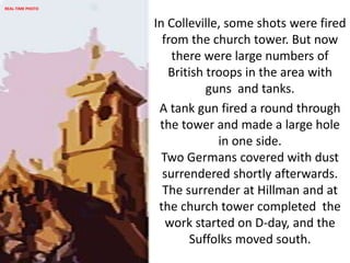 In Colleville, some shots were fired
from the church tower. But now
there were large numbers of
British troops in the area with
guns and tanks.
A tank gun fired a round through
the tower and made a large hole
in one side.
Two Germans covered with dust
surrendered shortly afterwards.
The surrender at Hillman and at
the church tower completed the
work started on D-day, and the
Suffolks moved south.
REAL-TIME PHOTO
 