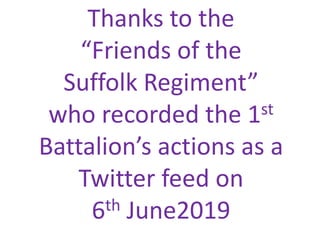 Thanks to the
“Friends of the
Suffolk Regiment”
who recorded the 1st
Battalion’s actions as a
Twitter feed on
6th June2019
 