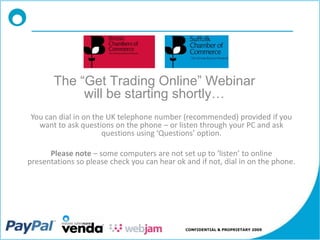 The “Get Trading Online” Webinar
            will be starting shortly…
You can dial in on the UK telephone number (recommended) provided if you
  want to ask questions on the phone – or listen through your PC and ask
                     questions using ‘Questions’ option.

      Please note – some computers are not set up to ‘listen’ to online
presentations so please check you can hear ok and if not, dial in on the phone.




                                              CONFIDENTIAL & PROPRIETARY 2009
 
