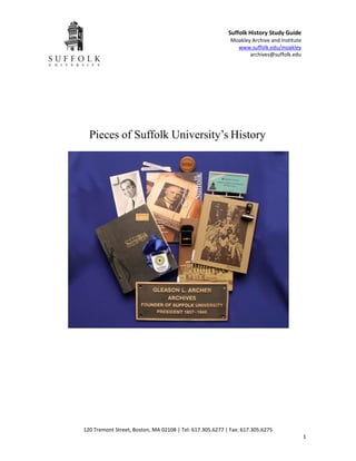 Suffolk History Study Guide
                                                           Moakley Archive and Institute
                                                             www.suffolk.edu/moakley
                                                                  archives@suffolk.edu




  Pieces of Suffolk University’s History




120 Tremont Street, Boston, MA 02108 | Tel: 617.305.6277 | Fax: 617.305.6275
                                                                                           1
 