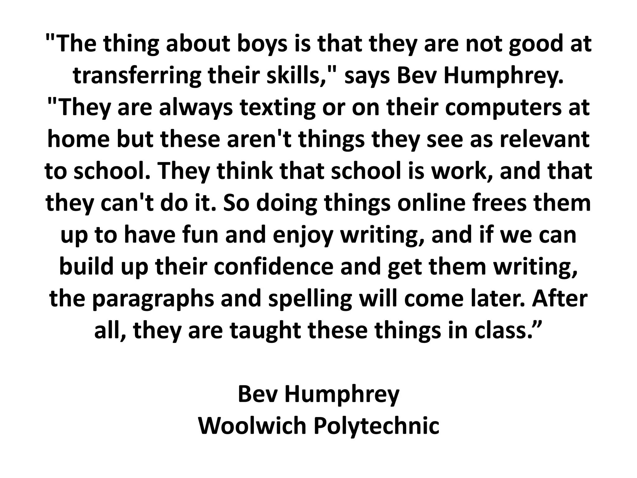 &quot;The thing about boys is that they are not good at transferring their skills,&quot; says Bev Humphrey. &quot;They are always texting or on their computers at home but these aren&apos;t things they see as relevant to school. They think that school is work, and that they can&apos;t do it. So doing things online frees them up to have fun and enjoy writing, and if we can build up their confidence and get them writing, the paragraphs and spelling will come later. After all, they are taught these things in class.”Bev HumphreyWoolwich Polytechnic