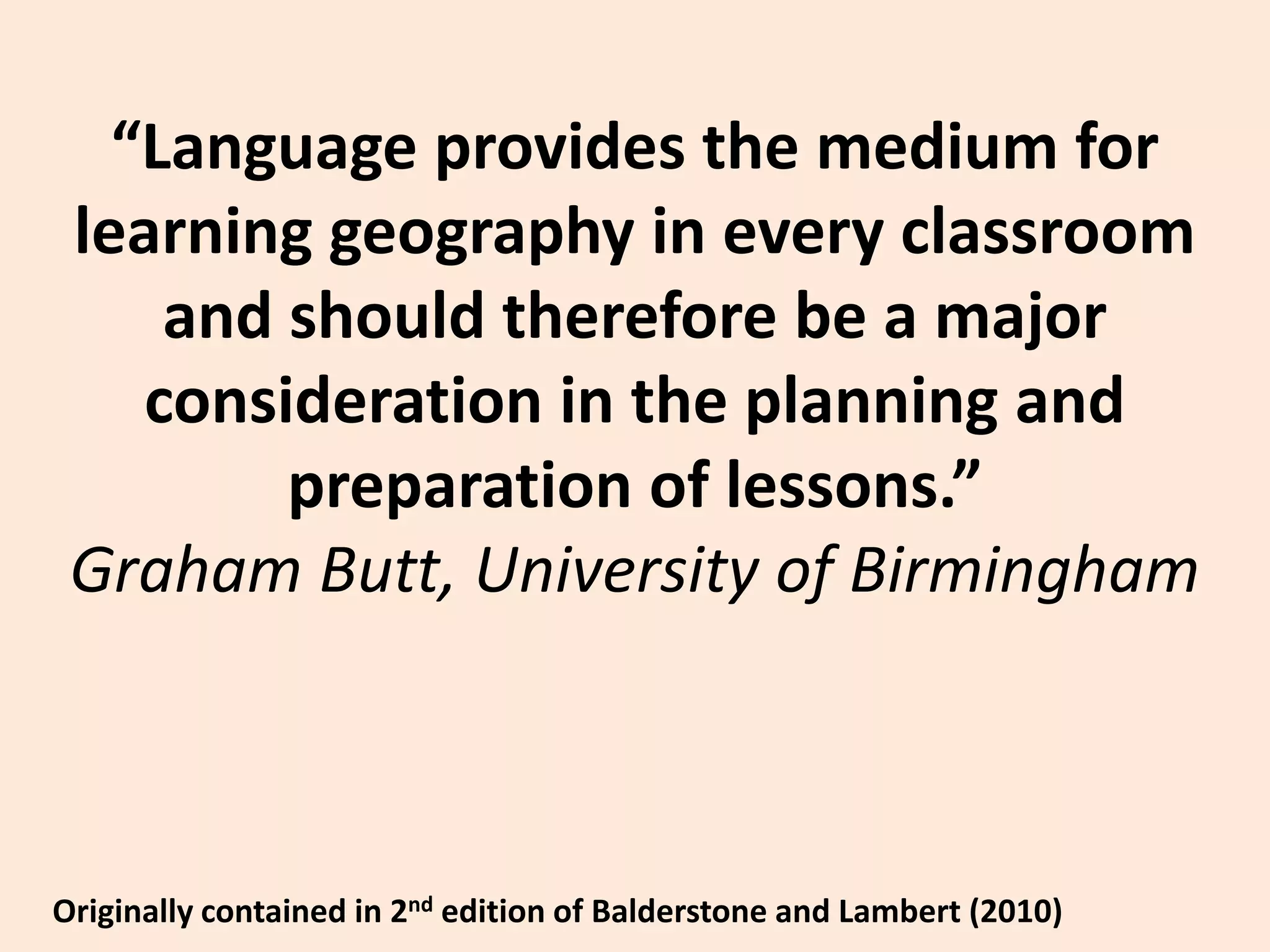 “Language provides the medium for learning geography in every classroom and should therefore be a major consideration in the planning and preparation of lessons.”Graham Butt, University of BirminghamOriginally contained in 2nd edition of Balderstone and Lambert (2010)