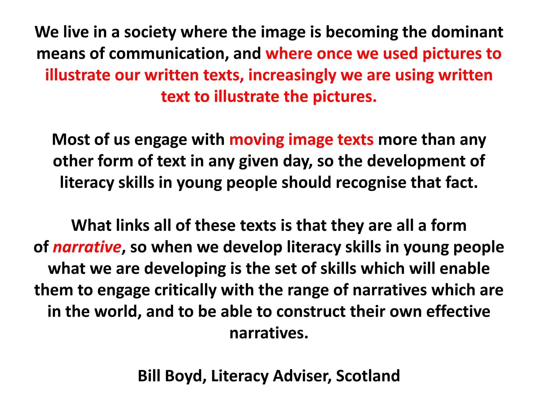We live in a society where the image is becoming the dominant means of communication, and where once we used pictures to illustrate our written texts, increasingly we are using written text to illustrate the pictures.Most of us engage with moving image texts more than any other form of text in any given day, so the development of literacy skills in young people should recognise that fact.What links all of these texts is that they are all a form of narrative, so when we develop literacy skills in young people what we are developing is the set of skills which will enable them to engage critically with the range of narratives which are in the world, and to be able to construct their own effective narratives.Bill Boyd, Literacy Adviser, Scotland