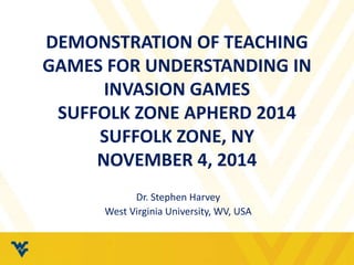 DEMONSTRATION OF TEACHING 
GAMES FOR UNDERSTANDING IN 
INVASION GAMES 
SUFFOLK ZONE APHERD 2014 
SUFFOLK ZONE, NY 
NOVEMBER 4, 2014 
Dr. Stephen Harvey 
West Virginia University, WV, USA 
 