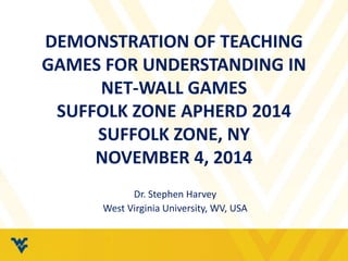 DEMONSTRATION OF TEACHING 
GAMES FOR UNDERSTANDING IN 
NET-WALL GAMES 
SUFFOLK ZONE APHERD 2014 
SUFFOLK ZONE, NY 
NOVEMBER 4, 2014 
Dr. Stephen Harvey 
West Virginia University, WV, USA 
 