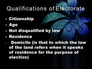 Qualifications of Electorate
- Citizenship
- Age
- Not disqualified by law
- Residence
- Domicile (is that to which the law
of the land refers when it speaks
of residence for the purpose of
election)
 