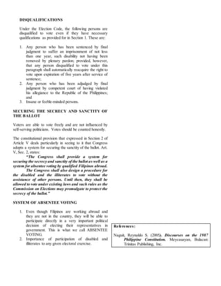 DISQUALIFICATIONS
Under the Election Code, the following persons are
disqualified to vote even if they have necessary
qualifications as provided for in Section 1. These are:
1. Any person who has been sentenced by final
judgment to suffer an imprisonment of not less
than one year, such disability not having been
removed by plenary pardon; provided, however,
that any person disqualified to vote under this
paragraph shall automatically reacquire the right to
vote upon expiration of five years after service of
sentence;
2. Any person who has been adjudged by final
judgment by competent court of having violated
his allegiance to the Republic of the Philippines;
and
3. Insane or feeble-minded persons.
SECURING THE SECRECY AND SANCTITY OF
THE BALLOT
Voters are able to vote freely and are not influenced by
self-serving politicians. Votes should be counted honestly.
The constitutional provision that expressed in Section 2 of
Article V deals particularly in seeing to it that Congress
adopts a system for securing the sanctity of the ballot. Art.
V, Sec. 2, states:
“The Congress shall provide a system for
securing the secrecy and sanctity of the ballot as well as a
system for absentee voting by qualified Filipinos abroad.
The Congress shall also design a procedure for
the disabled and the illiterates to vote without the
assistance of other persons. Until then, they shall be
allowed to vote under existing laws and such rules as the
Commission on Elections may promulgate to protect the
secrecy of the ballot.”
SYSTEM OF ABSENTEE VOTING
1. Even though Filipinos are working abroad and
they are not in the country, they will be able to
participate directly in a very important political
decision of electing their representatives in
government. This is what we call ABSENTEE
VOTING.
2. Importance of participation of disabled and
illiterates to any given electoral exercise.
References:
Naguit, Reynaldo S. (2005). Discourses on the 1987
Philippine Constitution. Meycauayan, Bulacan:
Trinitas Publishing, Inc.
 