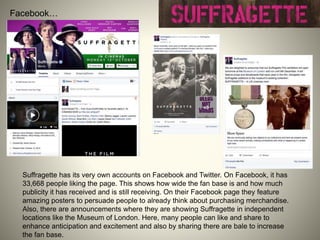 Facebook…
Suffragette has its very own accounts on Facebook and Twitter. On Facebook, it has
33,668 people liking the page. This shows how wide the fan base is and how much
publicity it has received and is still receiving. On their Facebook page they feature
amazing posters to persuade people to already think about purchasing merchandise.
Also, there are announcements where they are showing Suffragette in independent
locations like the Museum of London. Here, many people can like and share to
enhance anticipation and excitement and also by sharing there are bale to increase
the fan base.
 