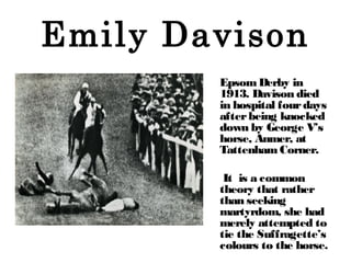 Emily Davison
EpsomDerby in
1913. Davison died
in hospital fourdays
afterbeing knocked
down by George V’s
horse, Anmer, at...