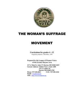 THE WOMAN’S SUFFRAGE

         MOVEMENT

       Curriculum for grades 4 - 12
         Originally prepared: December, 1994



   Prepared by the League of Women Voters
         of the Greater Dayton Area
   117 S. Main St., Suite 17; Dayton, OH 45402-2015
   Current Address: Talbott Towe r, Suite 1208
                     131 N. Ludlow St.
                     Dayton, OH 45402-1703
   Phone: 937-228-4041           FAX: 937-228-4104
   Email: lwvgda@att.net
   URL: http://www.lwvdayton.org
 