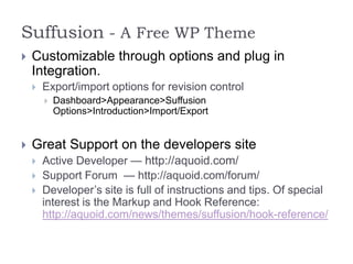 Suffusion - A Free WP Theme
   Customizable through options and plug in
    Integration.
       Export/import options for revision control
           Dashboard>Appearance>Suffusion
            Options>Introduction>Import/Export


   Great Support on the developers site
       Active Developer — http://aquoid.com/
       Support Forum — http://aquoid.com/forum/
       Developer’s site is full of instructions and tips. Of special
        interest is the Markup and Hook Reference:
        http://aquoid.com/news/themes/suffusion/hook-reference/
 