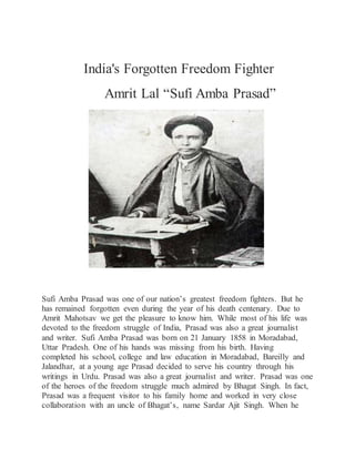 India's Forgotten Freedom Fighter
Amrit Lal “Sufi Amba Prasad”
Sufi Amba Prasad was one of our nation’s greatest freedom fighters. But he
has remained forgotten even during the year of his death centenary. Due to
Amrit Mahotsav we get the pleasure to know him. While most of his life was
devoted to the freedom struggle of India, Prasad was also a great journalist
and writer. Sufi Amba Prasad was born on 21 January 1858 in Moradabad,
Uttar Pradesh. One of his hands was missing from his birth. Having
completed his school, college and law education in Moradabad, Bareilly and
Jalandhar, at a young age Prasad decided to serve his country through his
writings in Urdu. Prasad was also a great journalist and writer. Prasad was one
of the heroes of the freedom struggle much admired by Bhagat Singh. In fact,
Prasad was a frequent visitor to his family home and worked in very close
collaboration with an uncle of Bhagat’s, name Sardar Ajit Singh. When he
 