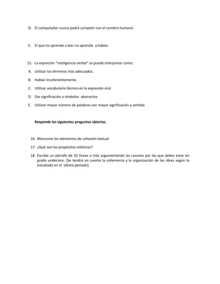 D. El computador nunca podrá competir con el cerebro humano.



E. El que no aprende a leer no aprende a hablar.



15. La expresión “inteligencia verbal” se puede interpretar como:

A. Utilizar los términos más adecuados.

B. Hablar incoherentemente.

C. Utilizar vocabulario técnico en la expresión oral.

D. Dar significación a símbolos abstractos

E. Utilizar mayor número de palabras con mayor significación y sentido.



    Responde las siguientes preguntas abiertas.



  16. Mencione los elementos de cohesión textual

  17. ¿Qué son los propósitos retóricos?

  18. Escribe un párrafo de 10 líneas o más argumentando las razones por las que debes estar en
      grado undécimo. (Se tendrá en cuenta la coherencia y la organización de las ideas según lo
      estudiado en el último periodo)
 