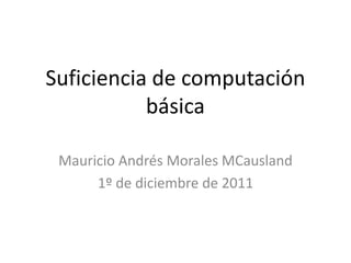 Suficiencia de computación
           básica

 Mauricio Andrés Morales MCausland
      1º de diciembre de 2011
 
