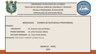 UNIVERSIDAD TECNOLÓGICA DE LOS ANDES
FACULTAD DE CIENCIAS JURÍDICAS, CONTABLES Y SOCIALES
ESCUELA PROFESIONAL DE EDUCACIÓN
ESPECIALIDAD DE EDUCACIÓN INICIAL
MODALIDAD: EXAMEN DE SUFICIENCIA PROFESIONAL
JURADOS:
PRESIDENTE : Dr. Antonio Coronel Molina
PRIMER MIENBRO : Dr. Cirilo Huamán Albites
SEGUNDO MIEMBRO : Lic. Yony Farfán Robles
ASPIRANTE: BACHILLER: MARGOT LOZANO PULLA
ABANCAY - PERÚ
2022
 