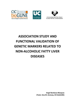 ASSOCIATION STUDY AND
 FUNCTIONAL VALIDATION OF
GENETIC MARKERS RELATED TO
 NON-ALCOHOLIC FATTY LIVER
         DISEASES




                         Angel Bardasco Blazquez
            (Tutor: Ana M. Aransay, CIC bioGUNE)

                                               0
 