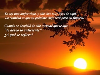 Yo soy una mujer vieja, y ella vive muy lejos de aquí. La realidad es que su próximo viaje será para mi funeral. Cuando se despidió de ella escuché que le dijo  "te deseo lo suficiente".  ¿A qué se refiere? 