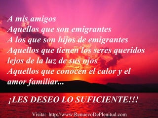 ¡LES DESEO LO SUFICIENTE!!!
A mis amigos
Aquellos que son emigrantes
A los que son hijos de emigrantes
Aquellos que tienen los seres queridos
lejos de la luz de sus ojos
Aquellos que conocen el calor y el
amor familiar...
Visita: http://www.RenuevoDePlenitud.com
 