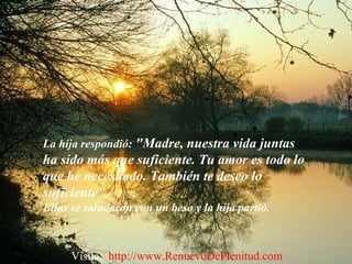 La hija respondió: "Madre, nuestra vida juntas
ha sido más que suficiente. Tu amor es todo lo
que he necesitado. También te deseo lo
suficiente".
Ellas se saludaron con un beso y la hija partió.
Visita: http://www.RenuevoDePlenitud.com
 