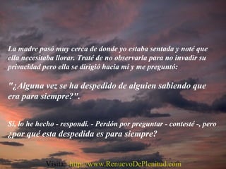 La madre pasó muy cerca de donde yo estaba sentada y noté que
ella necesitaba llorar. Traté de no observarla para no invadir su
privacidad pero ella se dirigió hacia mí y me preguntó:
"¿Alguna vez se ha despedido de alguien sabiendo que
era para siempre?".
Sí, lo he hecho - respondí. - Perdón por preguntar - contesté -, pero
¿por qué esta despedida es para siempre?
Visita: http://www.RenuevoDePlenitud.com
 