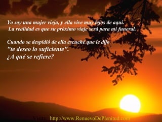 Yo soy una mujer vieja, y ella vive muy lejos de aquí.
La realidad es que su próximo viaje será para mi funeral.
Cuando se despidió de ella escuché que le dijo
"te deseo lo suficiente".
¿A qué se refiere?
Visita: http://www.RenuevoDePlenitud.com
 