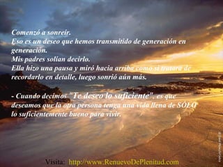 Comenzó a sonreír.
Eso es un deseo que hemos transmitido de generación en
generación.
Mis padres solían decirlo.
Ella hizo una pausa y miró hacia arriba como si tratara de
recordarlo en detalle, luego sonrió aún más.
- Cuando decimos "Te deseo lo suficiente", es que
deseamos que la otra persona tenga una vida llena de SÓLO
lo suficientemente bueno para vivir.
Visita: http://www.RenuevoDePlenitud.com
 