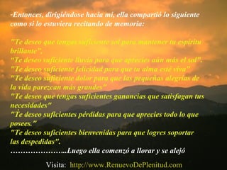 .
-Entonces, dirigiéndose hacia mí, ella compartió lo siguiente
como si lo estuviera recitando de memoria:
"Te deseo que tengas suficiente sol para mantener tu espíritu
brillante”,
“Te deseo suficiente lluvia para que aprecies aún más el sol".
"Te deseo suficiente felicidad para que tu alma esté viva"
"Te deseo suficiente dolor para que las pequeñas alegrías de
la vida parezcan más grandes"
"Te deseo que tengas suficientes ganancias que satisfagan tus
necesidades"
"Te deseo suficientes pérdidas para que aprecies todo lo que
posees."
"Te deseo suficientes bienvenidas para que logres soportar
las despedidas".
…………………..Luego ella comenzó a llorar y se alejó
Visita: http://www.RenuevoDePlenitud.com
 