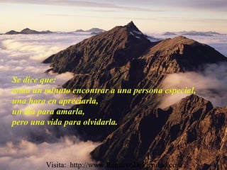 Se dice que:
toma un minuto encontrar a una persona especial,
una hora en apreciarla,
un día para amarla,
pero una vida para olvidarla.
Visita: http://www.RenuevoDePlenitud.com
 