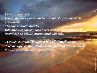Comenzó a sonreír.
Eso es un deseo que hemos transmitido de generación en
generación.
Mis padres solían decirlo.
Ella hizo una pausa y miró hacia arriba como si tratara de
recordarlo en detalle, luego sonrió aún más.

- Cuando decimos "Te deseo lo suficiente", es que
deseamos que la otra persona tenga una vida llena de SÓLO
lo suficientemente bueno para vivir.
 