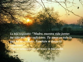 La hija respondió:  "Madre, nuestra vida juntas ha sido más que suficiente. Tu amor es todo lo que he necesitado. También te deseo lo suficiente". Ellas se saludaron con un beso y la hija partió. 