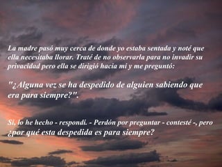 La madre pasó muy cerca de donde yo estaba sentada y noté que ella necesitaba llorar. Traté de no observarla para no invadir su privacidad pero ella se dirigió hacia mí y me preguntó: "¿Alguna vez se ha despedido de alguien sabiendo que era para siempre?".   Sí, lo he hecho - respondí. - Perdón por preguntar - contesté -, pero  ¿por qué esta despedida es para siempre? 